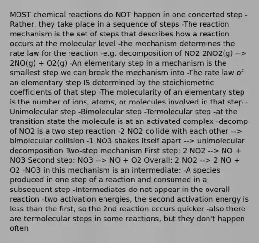 MOST <a href='https://www.questionai.com/knowledge/kc6NTom4Ep-chemical-reactions' class='anchor-knowledge'>chemical reactions</a> do NOT happen in one concerted step -Rather, they take place in a sequence of steps -The reaction mechanism is the set of steps that describes how a reaction occurs at the molecular level -the mechanism determines the rate law for the reaction -e.g. decomposition of NO2 2NO2(g) --> 2NO(g) + O2(g) -An elementary step in a mechanism is the smallest step we can break the mechanism into -The rate law of an elementary step IS determined by the stoichiometric coefficients of that step -The molecularity of an elementary step is the number of ions, atoms, or molecules involved in that step -Unimolecular step -Bimolecular step -Termolecular step -at the transition state the molecule is at an activated complex -decomp of NO2 is a two step reaction -2 NO2 collide with each other --> bimolecular collision -1 NO3 shakes itself apart --> unimolecular decomposition Two-step mechanism First step: 2 NO2 --> NO + NO3 Second step: NO3 --> NO + O2 Overall: 2 NO2 --> 2 NO + O2 -NO3 in this mechanism is an intermediate: -A species produced in one step of a reaction and consumed in a subsequent step -Intermediates do not appear in the overall reaction -two activation energies, the second activation energy is <a href='https://www.questionai.com/knowledge/k7BtlYpAMX-less-than' class='anchor-knowledge'>less than</a> the first, so the 2nd reaction occurs quicker -also there are termolecular steps in some reactions, but they don't happen often