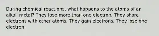 During chemical reactions, what happens to the atoms of an alkali metal? They lose more than one electron. They share electrons with other atoms. They gain electrons. They lose one electron.