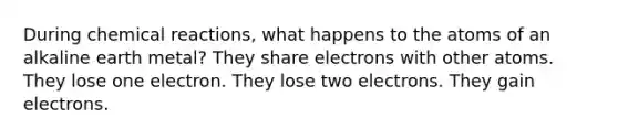 During <a href='https://www.questionai.com/knowledge/kc6NTom4Ep-chemical-reactions' class='anchor-knowledge'>chemical reactions</a>, what happens to the atoms of an alkaline earth metal? They share electrons with other atoms. They lose one electron. They lose two electrons. They gain electrons.