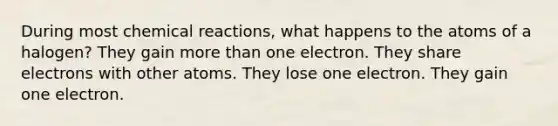 During most <a href='https://www.questionai.com/knowledge/kc6NTom4Ep-chemical-reactions' class='anchor-knowledge'>chemical reactions</a>, what happens to the atoms of a halogen? They gain more than one electron. They share electrons with other atoms. They lose one electron. They gain one electron.