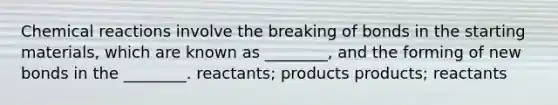 Chemical reactions involve the breaking of bonds in the starting materials, which are known as ________, and the forming of new bonds in the ________. reactants; products products; reactants