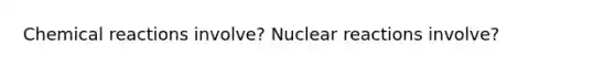 Chemical reactions involve? Nuclear reactions involve?