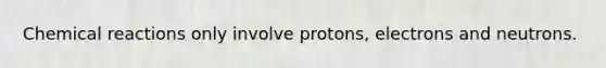 Chemical reactions only involve protons, electrons and neutrons.