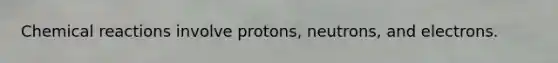 Chemical reactions involve protons, neutrons, and electrons.