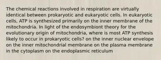 The chemical reactions involved in respiration are virtually identical between prokaryotic and eukaryotic cells. In eukaryotic cells, ATP is synthesized primarily on the inner membrane of the mitochondria. In light of the endosymbiont theory for the evolutionary origin of mitochondria, where is most ATP synthesis likely to occur in prokaryotic cells? on the inner nuclear envelope on the inner mitochondrial membrane on the plasma membrane in the cytoplasm on the endoplasmic reticulum