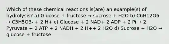 Which of these <a href='https://www.questionai.com/knowledge/kc6NTom4Ep-chemical-reactions' class='anchor-knowledge'>chemical reactions</a> is(are) an example(s) of hydrolysis? a) Glucose + fructose → sucrose + H2O b) C6H12O6 → C3H5O3- + 2 H+ c) Glucose + 2 NAD+ 2 ADP + 2 Pi → 2 Pyruvate + 2 ATP + 2 NADH + 2 H++ 2 H2O d) Sucrose + H2O → glucose + fructose