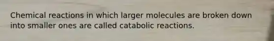 Chemical reactions in which larger molecules are broken down into smaller ones are called catabolic reactions.