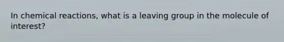 In chemical reactions, what is a leaving group in the molecule of interest?