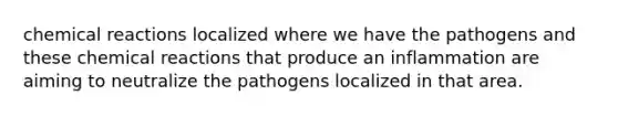 <a href='https://www.questionai.com/knowledge/kc6NTom4Ep-chemical-reactions' class='anchor-knowledge'>chemical reactions</a> localized where we have the pathogens and these chemical reactions that produce an inflammation are aiming to neutralize the pathogens localized in that area.