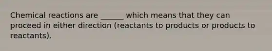 Chemical reactions are ______ which means that they can proceed in either direction (reactants to products or products to reactants).