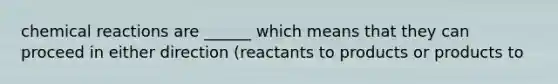 chemical reactions are ______ which means that they can proceed in either direction (reactants to products or products to