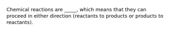 Chemical reactions are _____, which means that they can proceed in either direction (reactants to products or products to reactants).