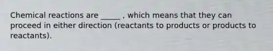 Chemical reactions are _____ , which means that they can proceed in either direction (reactants to products or products to reactants).