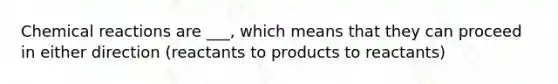 Chemical reactions are ___, which means that they can proceed in either direction (reactants to products to reactants)