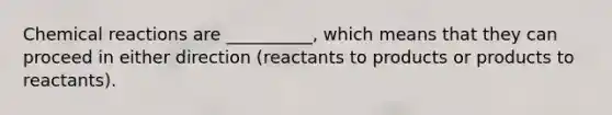 Chemical reactions are __________, which means that they can proceed in either direction (reactants to products or products to reactants).