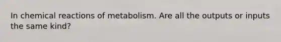 In chemical reactions of metabolism. Are all the outputs or inputs the same kind?