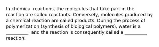 In chemical reactions, the molecules that take part in the reaction are called reactants. Conversely, molecules produced by a chemical reaction are called products. During the process of polymerization (synthesis of biological polymers), water is a __________, and the reaction is consequently called a __________ reaction.