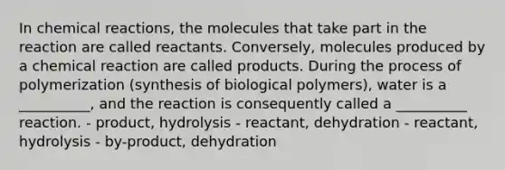 In chemical reactions, the molecules that take part in the reaction are called reactants. Conversely, molecules produced by a chemical reaction are called products. During the process of polymerization (synthesis of biological polymers), water is a __________, and the reaction is consequently called a __________ reaction. - product, hydrolysis - reactant, dehydration - reactant, hydrolysis - by-product, dehydration