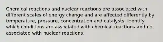 Chemical reactions and nuclear reactions are associated with different scales of energy change and are affected differently by temperature, pressure, concentration and catalysts. Identify which conditions are associated with chemical reactions and not associated with nuclear reactions.