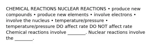 CHEMICAL REACTIONS NUCLEAR REACTIONS • produce new compounds • produce new elements • involve electrons • involve the nucleus • temperature/pressure • temperature/pressure DO affect rate DO NOT affect rate Chemical reactions involve ________. Nuclear reactions involve the ________.