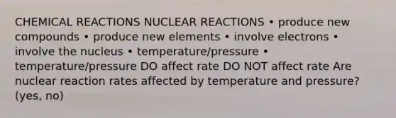 CHEMICAL REACTIONS NUCLEAR REACTIONS • produce new compounds • produce new elements • involve electrons • involve the nucleus • temperature/pressure • temperature/pressure DO affect rate DO NOT affect rate Are nuclear reaction rates affected by temperature and pressure? (yes, no)