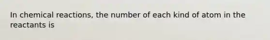 In <a href='https://www.questionai.com/knowledge/kc6NTom4Ep-chemical-reactions' class='anchor-knowledge'>chemical reactions</a>, the number of each kind of atom in the reactants is