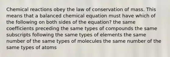 Chemical reactions obey the law of conservation of mass. This means that a balanced chemical equation must have which of the following on both sides of the equation? the same coefficients preceding the same types of compounds the same subscripts following the same types of elements the same number of the same types of molecules the same number of the same types of atoms