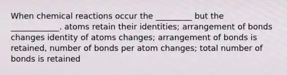 When chemical reactions occur the _________ but the ____________. atoms retain their identities; arrangement of bonds changes identity of atoms changes; arrangement of bonds is retained, number of bonds per atom changes; total number of bonds is retained