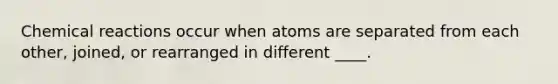 Chemical reactions occur when atoms are separated from each other, joined, or rearranged in different ____.