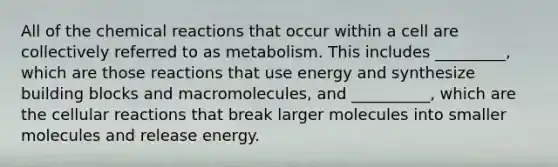 All of the chemical reactions that occur within a cell are collectively referred to as metabolism. This includes _________, which are those reactions that use energy and synthesize building blocks and macromolecules, and __________, which are the cellular reactions that break larger molecules into smaller molecules and release energy.