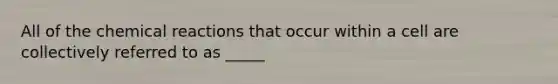 All of the chemical reactions that occur within a cell are collectively referred to as _____