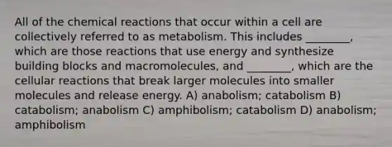 All of the chemical reactions that occur within a cell are collectively referred to as metabolism. This includes ________, which are those reactions that use energy and synthesize building blocks and macromolecules, and ________, which are the cellular reactions that break larger molecules into smaller molecules and release energy. A) anabolism; catabolism B) catabolism; anabolism C) amphibolism; catabolism D) anabolism; amphibolism