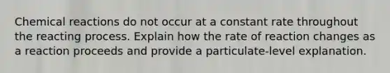 Chemical reactions do not occur at a constant rate throughout the reacting process. Explain how the rate of reaction changes as a reaction proceeds and provide a particulate-level explanation.