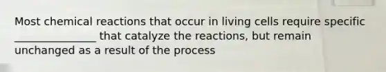 Most chemical reactions that occur in living cells require specific _______________ that catalyze the reactions, but remain unchanged as a result of the process