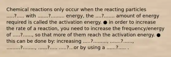 Chemical​ ​reactions​ ​only​ ​occur​ ​when​ ​the​ ​reacting​ ​particles​ ​.....?.....​ ​with​ ​.......?......... energy,​ ​the​ ​....?.......​ ​amount​ ​of​ ​energy​ ​required​ ​is​ ​called​ ​the​ ​activation​ ​energy. ● in​ ​order​ ​to​ ​increase​ ​the​ ​rate​ ​of​ ​a​ ​reaction,​ ​you​ ​need​ ​to​ ​increase​ ​the frequency/energy​ ​of​ ​.....?......,​ ​so​ ​that​ ​more​ ​of​ ​them​ ​reach​ ​the​ ​activation​ ​energy. ● this​ ​can​ ​be​ ​done​ ​by:​ ​increasing​ ​.....?.........,​ ​.......?......,​ ​.........?........,​ ​......?..... .....?...​or​ ​by​ ​using​ ​a​ ​......?..... .