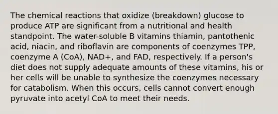 The chemical reactions that oxidize (breakdown) glucose to produce ATP are significant from a nutritional and health standpoint. The water-soluble B vitamins thiamin, pantothenic acid, niacin, and riboflavin are components of coenzymes TPP, coenzyme A (CoA), NAD+, and FAD, respectively. If a person's diet does not supply adequate amounts of these vitamins, his or her cells will be unable to synthesize the coenzymes necessary for catabolism. When this occurs, cells cannot convert enough pyruvate into acetyl CoA to meet their needs.