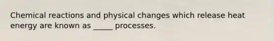 Chemical reactions and physical changes which release heat energy are known as _____ processes.