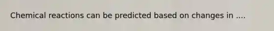 Chemical reactions can be predicted based on changes in ....