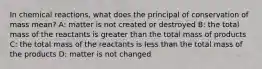 In chemical reactions, what does the principal of conservation of mass mean? A: matter is not created or destroyed B: the total mass of the reactants is greater than the total mass of products C: the total mass of the reactants is less than the total mass of the products D: matter is not changed