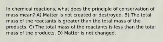 In chemical reactions, what does the principle of conservation of mass mean? A) Matter is not created or destroyed. B) The total mass of the reactants is greater than the total mass of the products. C) The total mass of the reactants is less than the total mass of the products. D) Matter is not changed.