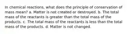 In chemical reactions, what does the principle of conservation of mass mean? a. Matter is not created or destroyed. b. The total mass of the reactants is greater than the total mass of the products. c. The total mass of the reactants is less than the total mass of the products. d. Matter is not changed.