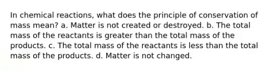 In <a href='https://www.questionai.com/knowledge/kc6NTom4Ep-chemical-reactions' class='anchor-knowledge'>chemical reactions</a>, what does the principle of conservation of mass mean? a. Matter is not created or destroyed. b. The total mass of the reactants is <a href='https://www.questionai.com/knowledge/ktgHnBD4o3-greater-than' class='anchor-knowledge'>greater than</a> the total mass of the products. c. The total mass of the reactants is <a href='https://www.questionai.com/knowledge/k7BtlYpAMX-less-than' class='anchor-knowledge'>less than</a> the total mass of the products. d. Matter is not changed.