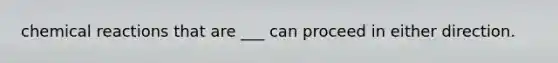 chemical reactions that are ___ can proceed in either direction.