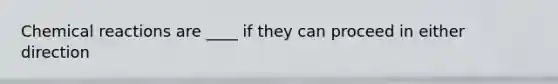 Chemical reactions are ____ if they can proceed in either direction