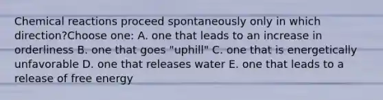 Chemical reactions proceed spontaneously only in which direction?Choose one: A. one that leads to an increase in orderliness B. one that goes "uphill" C. one that is energetically unfavorable D. one that releases water E. one that leads to a release of free energy