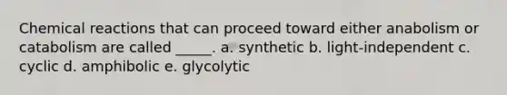 Chemical reactions that can proceed toward either anabolism or catabolism are called _____. a. synthetic b. light-independent c. cyclic d. amphibolic e. glycolytic