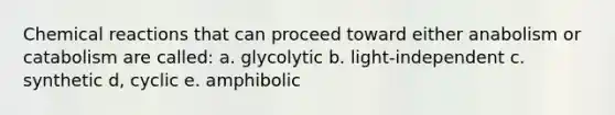 Chemical reactions that can proceed toward either anabolism or catabolism are called: a. glycolytic b. light-independent c. synthetic d, cyclic e. amphibolic