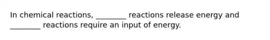 In chemical reactions, ________ reactions release energy and ________ reactions require an input of energy.