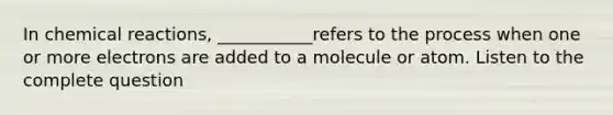 In chemical reactions, ___________refers to the process when one or more electrons are added to a molecule or atom. Listen to the complete question