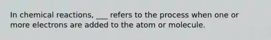 In <a href='https://www.questionai.com/knowledge/kc6NTom4Ep-chemical-reactions' class='anchor-knowledge'>chemical reactions</a>, ___ refers to the process when one or more electrons are added to the atom or molecule.